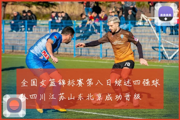 全国女篮锦标赛第八日综述四强球队四川江苏山东北京成功晋级