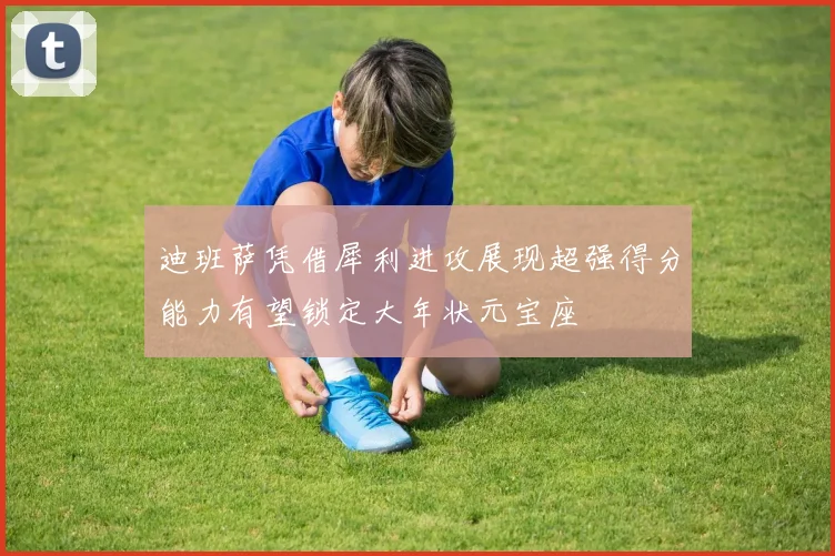 迪班萨凭借犀利进攻展现超强得分能力有望锁定大年状元宝座