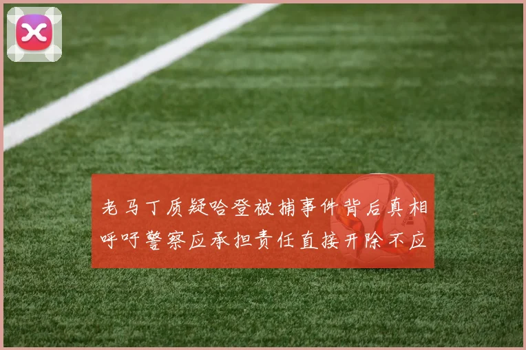 老马丁质疑哈登被捕事件背后真相呼吁警察应承担责任直接开除不应出风头