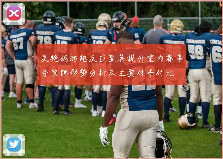 吴艳妮起跑反应显著提升室内赛争夺奖牌形势分析及主要对手对比
