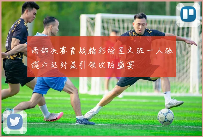 西部决赛首战精彩纷呈文班一人独揽六记封盖引领攻防盛宴