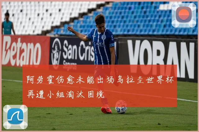 阿劳霍伤愈未能出场乌拉圭世界杯再遭小组淘汰困境