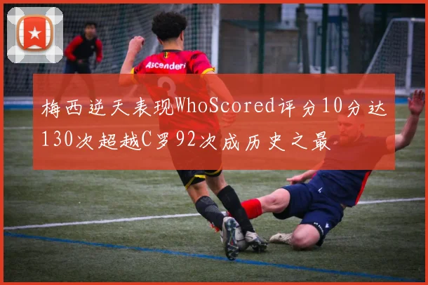 梅西逆天表现WhoScored评分10分达130次超越C罗92次成历史之最