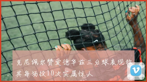 克尼佩尔赞爱德华兹三分球表现称其每场投10次实属惊人