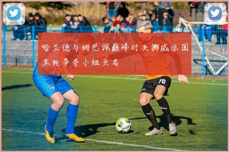 哈兰德与姆巴佩巅峰对决挪威法国末轮争夺小组头名