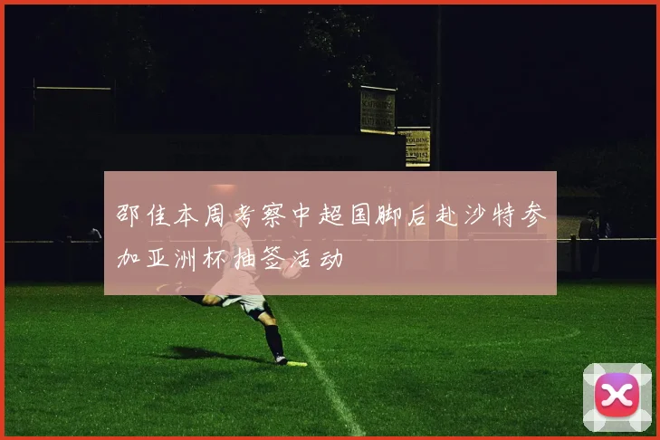 邵佳本周考察中超国脚后赴沙特参加亚洲杯抽签活动