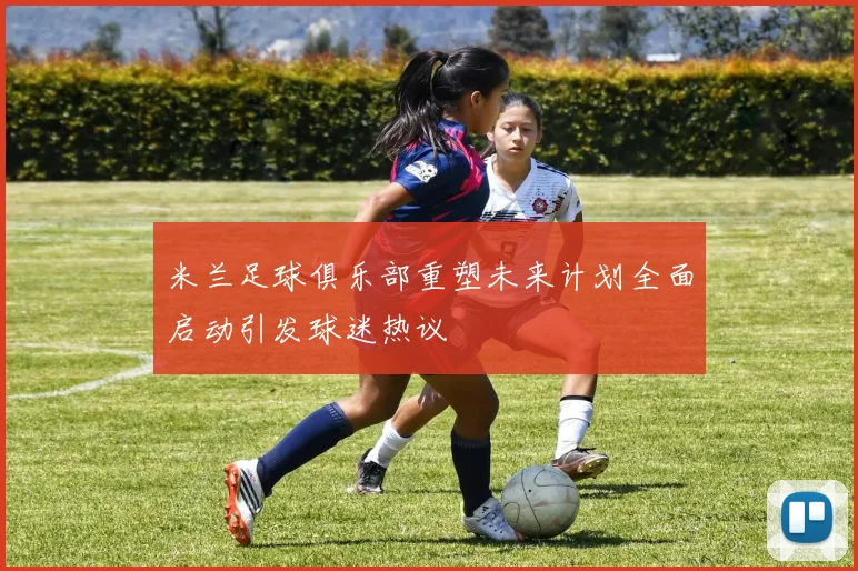 米兰足球俱乐部重塑未来计划全面启动引发球迷热议