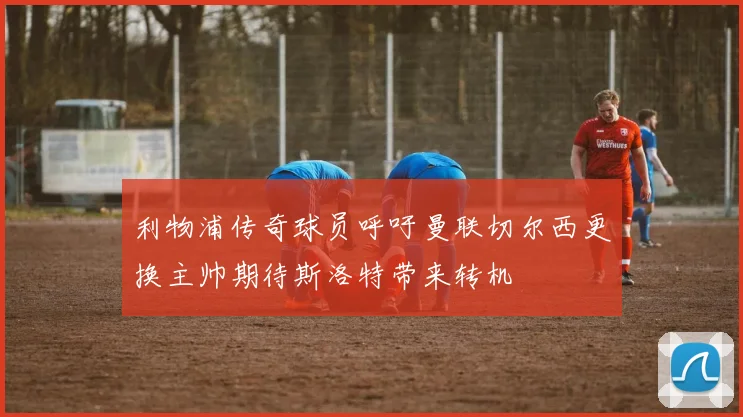 利物浦传奇球员呼吁曼联切尔西更换主帅期待斯洛特带来转机