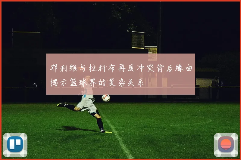 邓利维与拉科布再度冲突背后缘由揭示篮球界的复杂关系