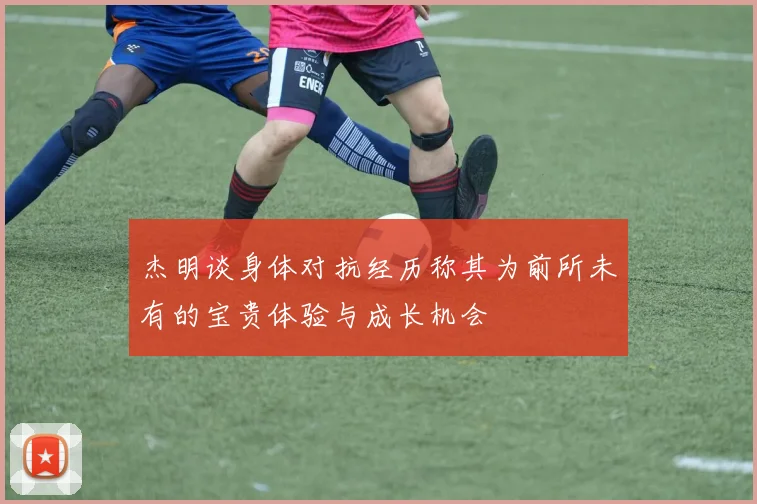 杰明谈身体对抗经历称其为前所未有的宝贵体验与成长机会