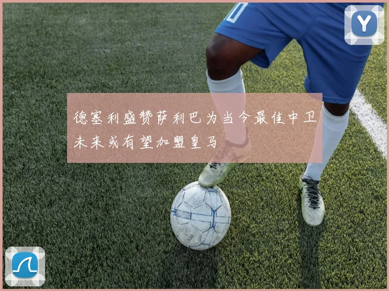 德塞利盛赞萨利巴为当今最佳中卫未来或有望加盟皇马