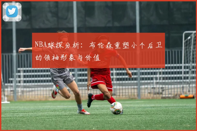 NBA球探分析：布伦森重塑小个后卫的领袖形象与价值