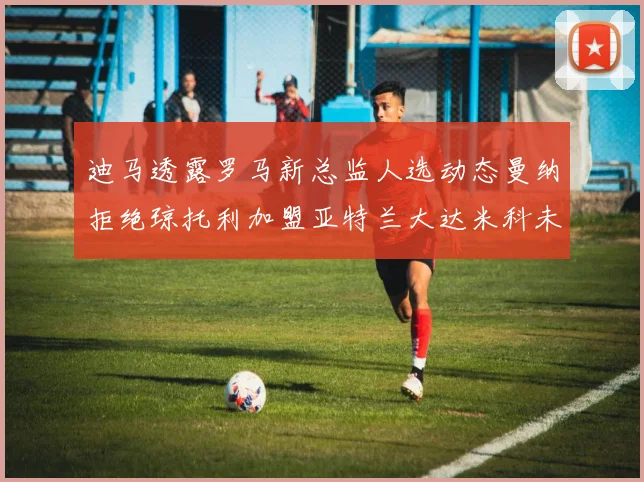 迪马透露罗马新总监人选动态曼纳拒绝琼托利加盟亚特兰大达米科未接洽