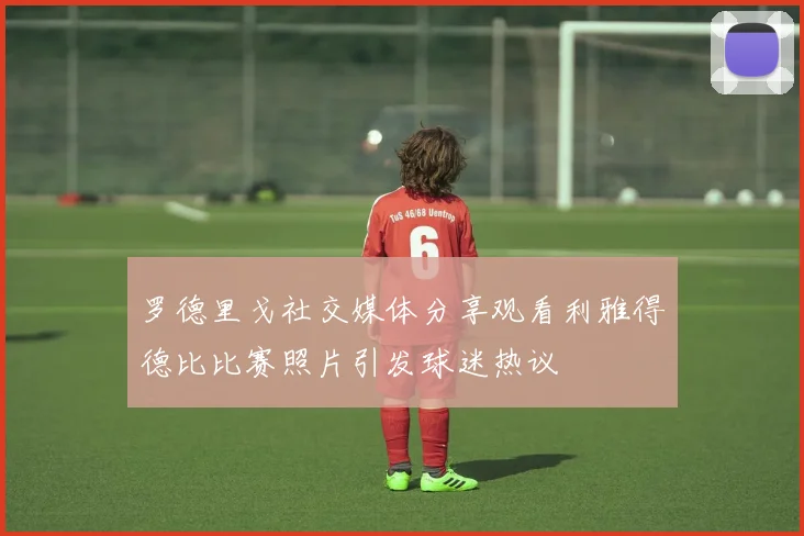 罗德里戈社交媒体分享观看利雅得德比比赛照片引发球迷热议