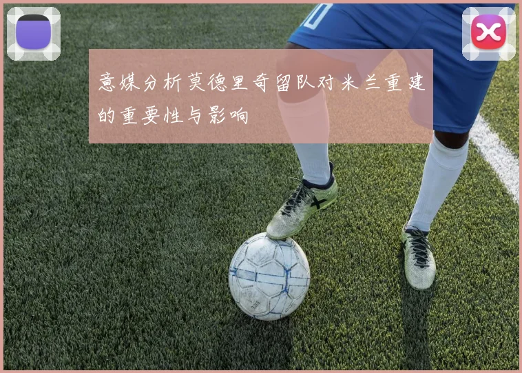意媒分析莫德里奇留队对米兰重建的重要性与影响
