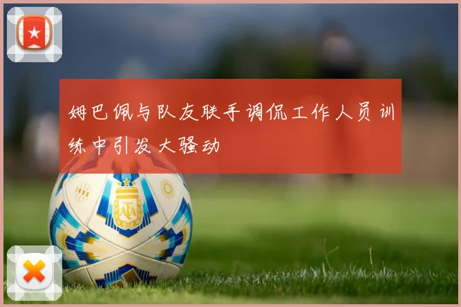 姆巴佩与队友联手调侃工作人员训练中引发大骚动