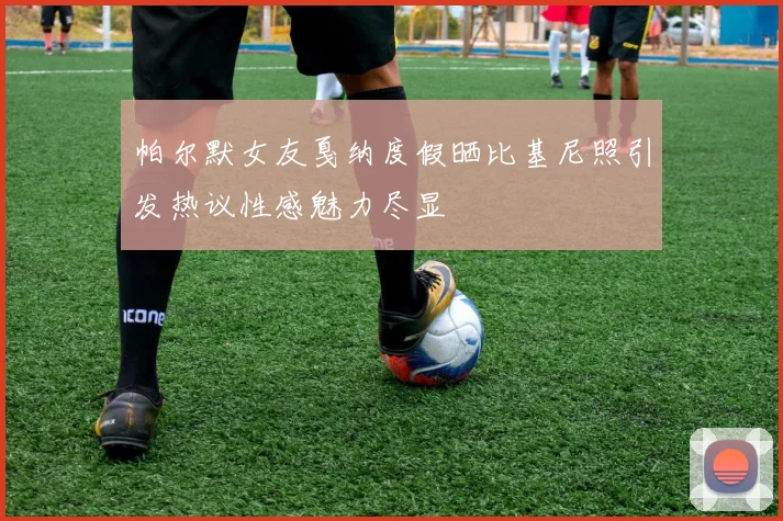 帕尔默女友戛纳度假晒比基尼照引发热议性感魅力尽显