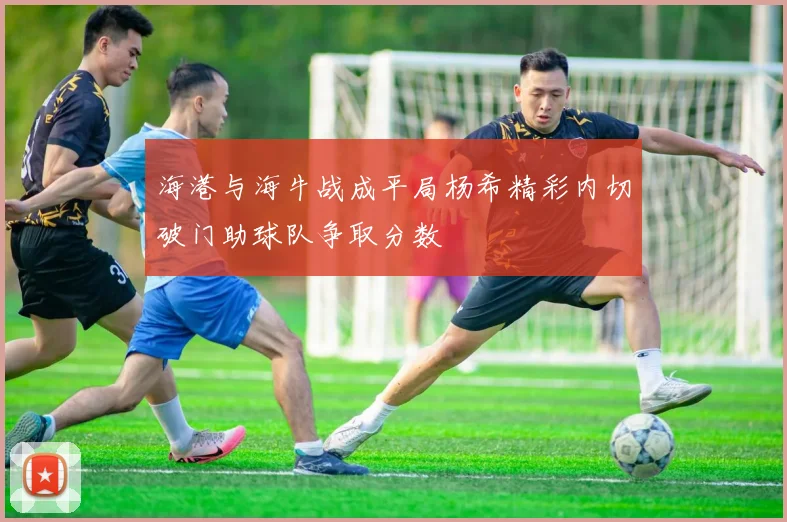 海港与海牛战成平局杨希精彩内切破门助球队争取分数
