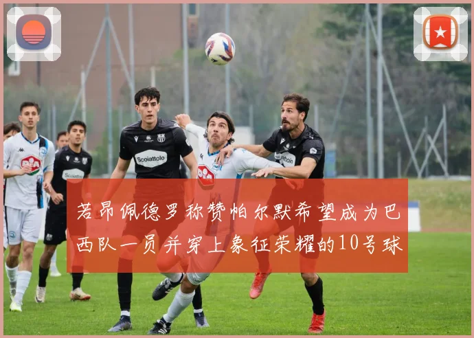 若昂佩德罗称赞帕尔默希望成为巴西队一员并穿上象征荣耀的10号球衣