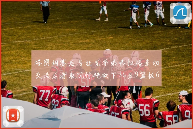 塔图姆赛后与杜克学弟弗拉格亲切交流后者表现惊艳砍下36分9篮板6助攻