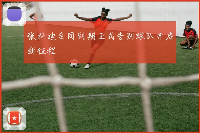 张科迪合同到期正式告别球队开启新征程