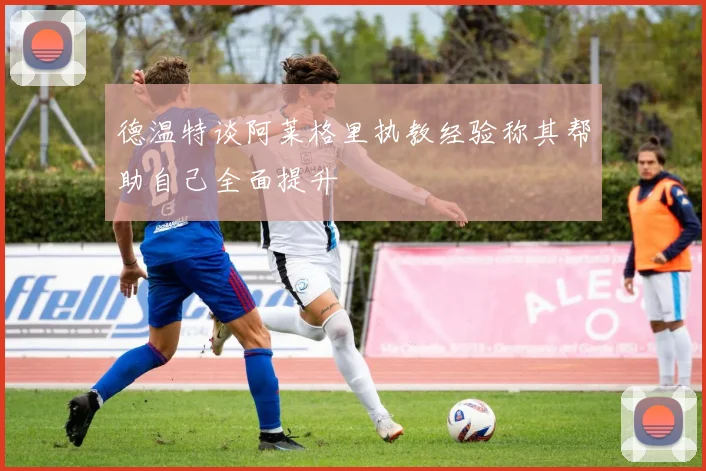 德温特谈阿莱格里执教经验称其帮助自己全面提升