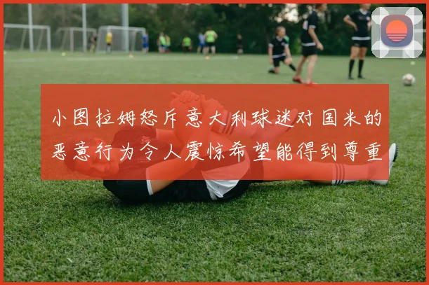 小图拉姆怒斥意大利球迷对国米的恶意行为令人震惊希望能得到尊重与支持